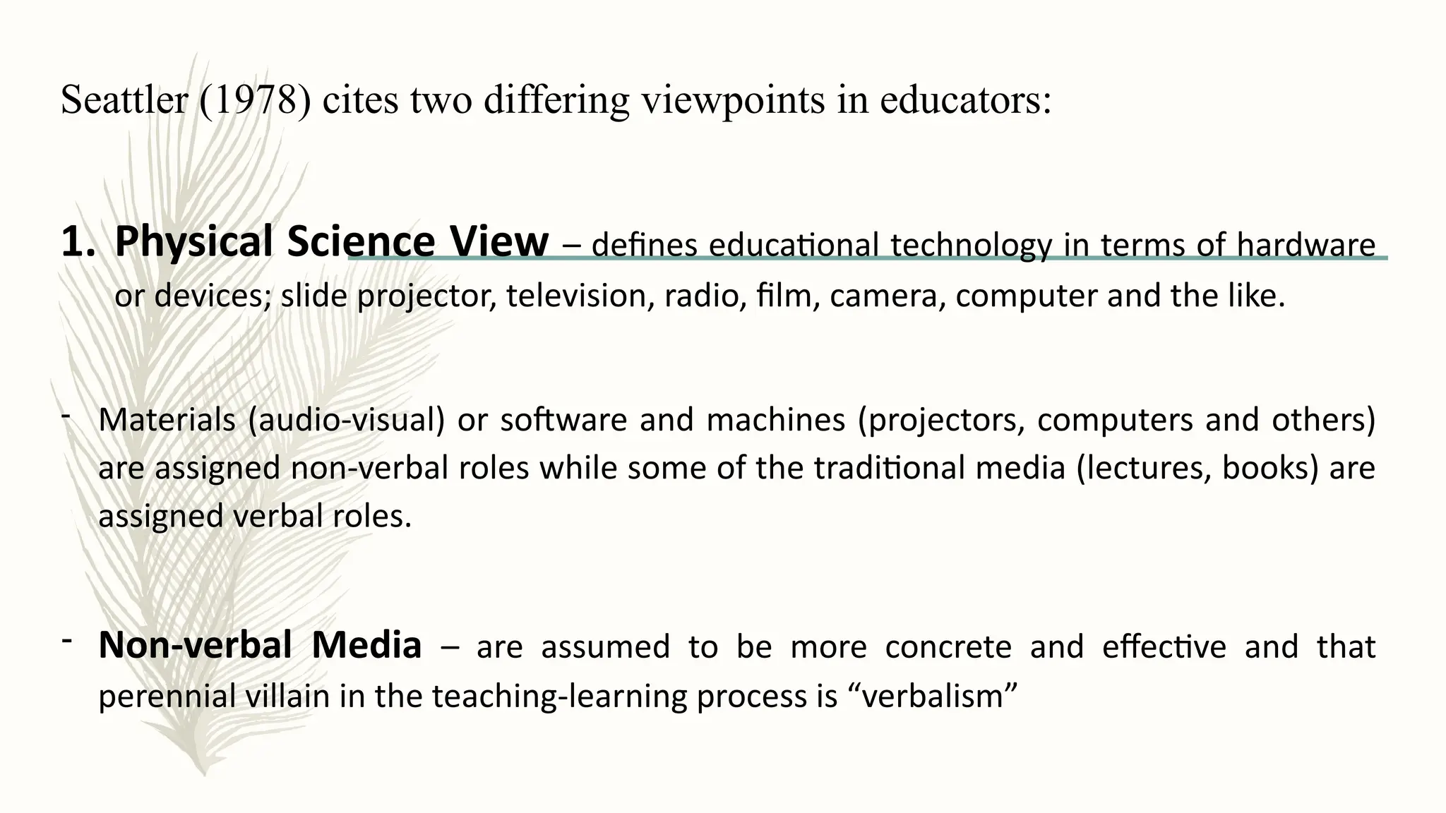 Seattler (1978) cites two differing viewpoints in educators:
1. Physical Science View – defines educational technology in terms of hardware
or devices; slide projector, television, radio, film, camera, computer and the like.
- Materials (audio-visual) or software and machines (projectors, computers and others)
are assigned non-verbal roles while some of the traditional media (lectures, books) are
assigned verbal roles.
- Non-verbal Media – are assumed to be more concrete and effective and that
perennial villain in the teaching-learning process is “verbalism”
 