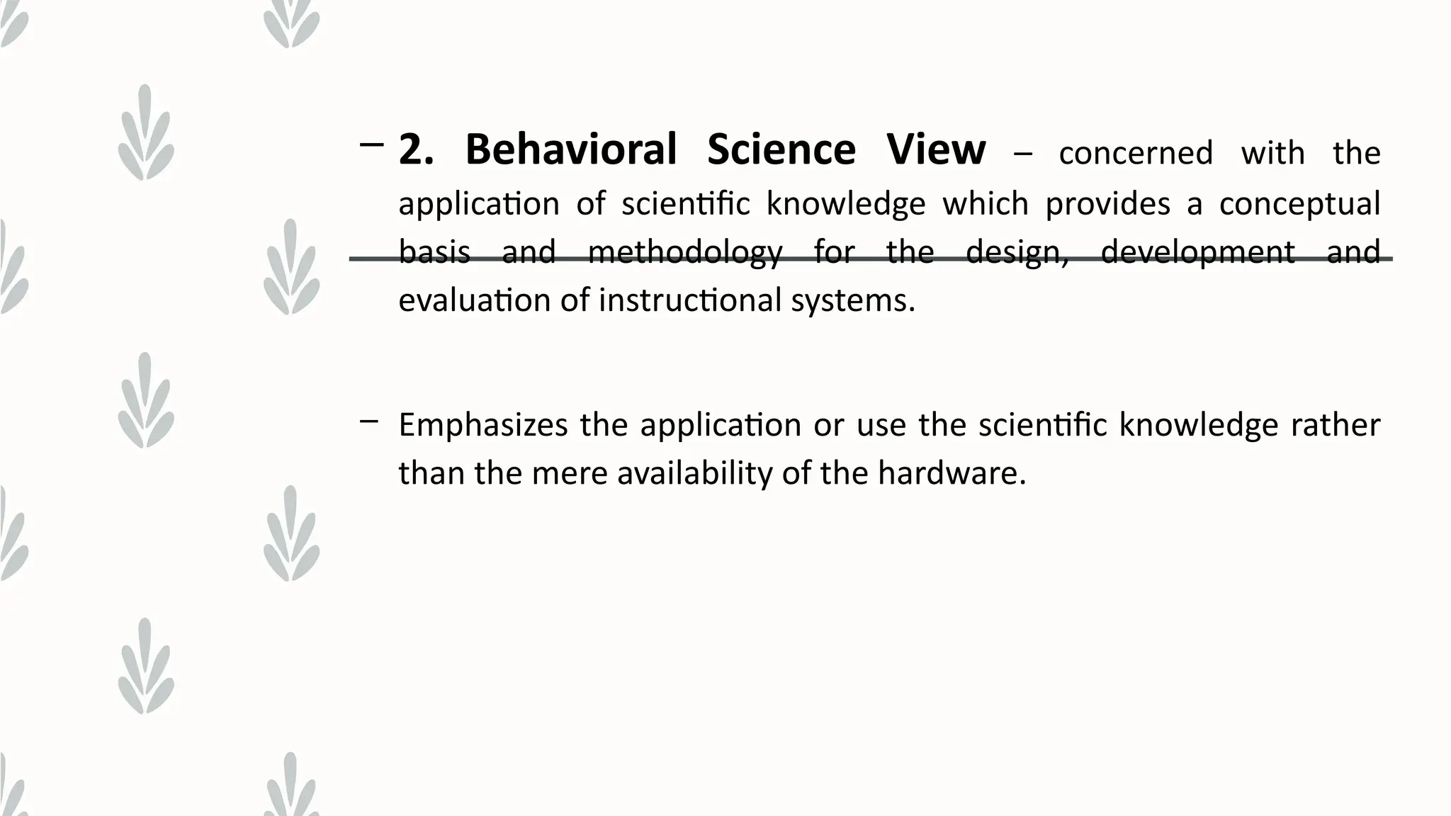 – 2. Behavioral Science View – concerned with the
application of scientific knowledge which provides a conceptual
basis and methodology for the design, development and
evaluation of instructional systems.
– Emphasizes the application or use the scientific knowledge rather
than the mere availability of the hardware.
 