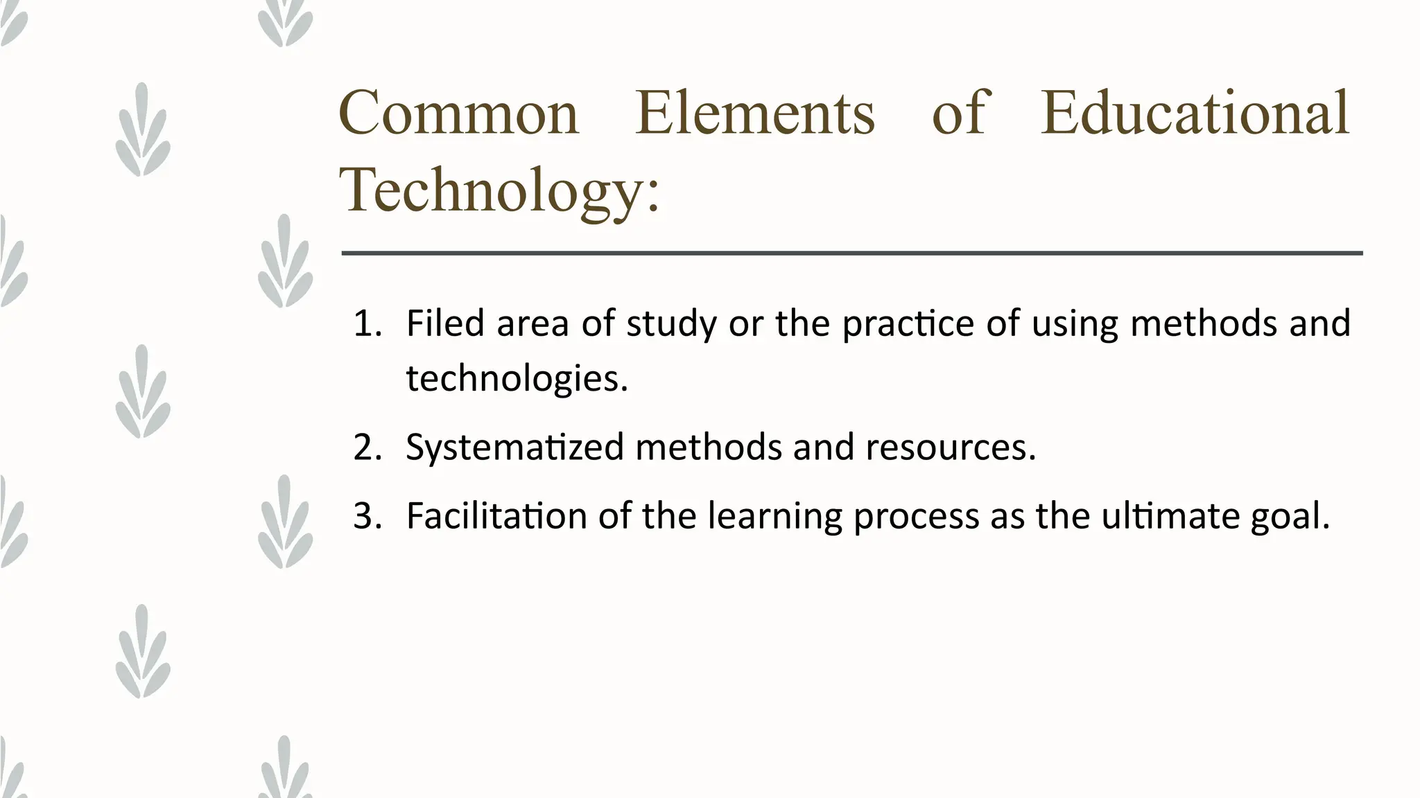 Common Elements of Educational
Technology:
1. Filed area of study or the practice of using methods and
technologies.
2. Systematized methods and resources.
3. Facilitation of the learning process as the ultimate goal.
 