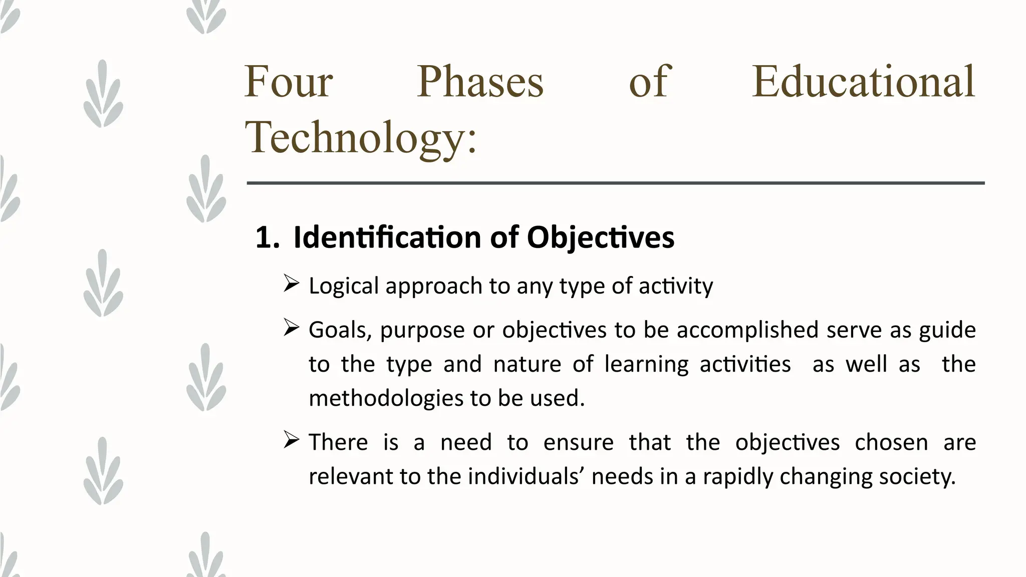 Four Phases of Educational
Technology:
1. Identification of Objectives
 Logical approach to any type of activity
 Goals, purpose or objectives to be accomplished serve as guide
to the type and nature of learning activities as well as the
methodologies to be used.
 There is a need to ensure that the objectives chosen are
relevant to the individuals’ needs in a rapidly changing society.
 