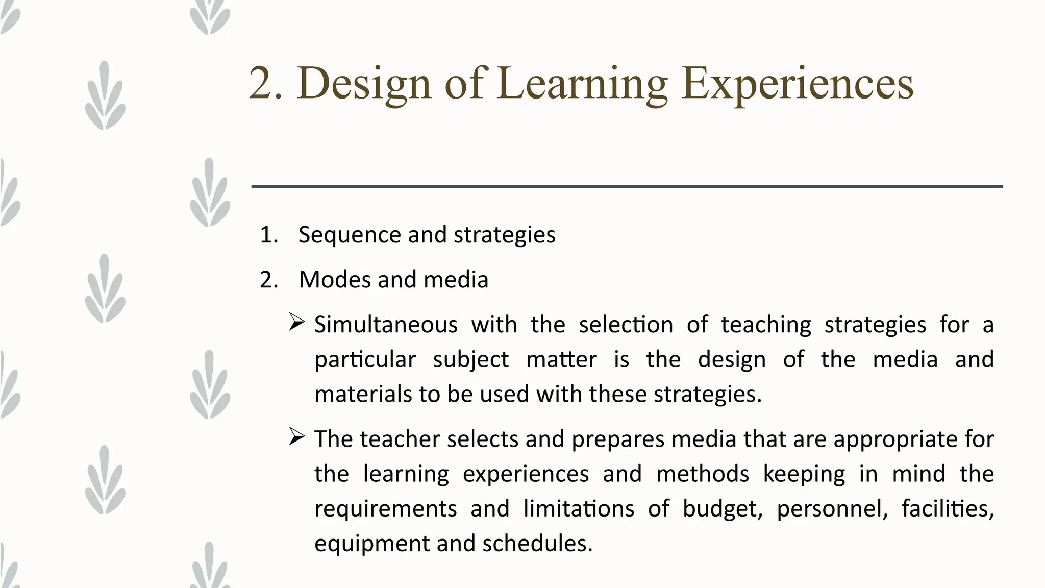 2. Design of Learning Experiences
1. Sequence and strategies
2. Modes and media
 Simultaneous with the selection of teaching strategies for a
particular subject matter is the design of the media and
materials to be used with these strategies.
 The teacher selects and prepares media that are appropriate for
the learning experiences and methods keeping in mind the
requirements and limitations of budget, personnel, facilities,
equipment and schedules.
 