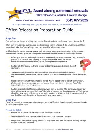 Page 1 of 4 Contact BCL Office Moving: 0845 077 2825 enquiry@bclmoving.com www.bclmoving.com
BCL Office Moving want you to have the best office relocation possible
Office Relocation Preparation Guide
Stage One
Your business has its new premises, now you need to get ready for moving day – where do you start?
When you’re relocating a business, you need to prepare well in advance of the actual move, as things
can and will take significantly longer than they would for a household move.
At BCL Office Moving, we strongly suggest that you choose a specialist commercial / office removal
company who can help guide you through the sometimes complex process of relocating a business.
★ Inform your internet and telephone service providers of your move to ensure they can transfer
your services on time. The majority of delayed office relocations are due to
communications services not being up and running at the new premises.
★ Contact all other supply contracts, leases, and service providers to inform them of
your move.
★ Speak with both your current and future landlord or building manager to find out
about restrictions for the move, such as usage of lifts, what times the moves can be conducted,
etc.
★ Prepare an inventory of the items to be moved. Now is a good time to look at your furniture,
photocopier, document storage, etc. and decide if you want to move them or if you’ll be
replacing them at your new premises.
★ Contact a specialised office removals company as soon as possible. The sooner you choose your
removals company, the more likely you’ll be able to move on the day(s) you need to. Their advice
about how to proceed with the move can be invaluable, as it is their field of expertise. Ideally,
you should contact them two to three months before your move.
Stage Two
There’s a lot to do to ensure your relocation goes smoothly! Break it down into small, manageable tasks
so that everything gets done.
Prepare the Details
★ Arrange for site inspections with your office removal company
★ Set the details for your removal schedule with your office removal company
★ Let your office removal company know about any restrictions your landlord or building manager
has put in place for the move
 