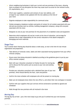 Page 3 of 4 Contact BCL Office Moving: 0845 077 2825 enquiry@bclmoving.com www.bclmoving.com
★ Inform neighbouring businesses in both your current and new premises of the move, allowing
them to prepare for any disruption the move may cause (such as access for the removal trucks,
lift requirements, etc.)
★ Inform your suppliers, customers and contacts of your new address, and
arrange for your website to be updated with the new address at the time of
your move
★ Organise employees to take responsibility for communal areas
★ Collate emergency telephone numbers and points of contact for all vendors associated with your
old and new premises (such as utilities, building management company), along with everyone
associated with the move
★ Designate an area at your new premises for the placement of un-labelled crates and equipment
★ Determine which employees will not be in work at the time of relocation, and arrange for
someone else to take responsibility for the correct relocation of the absent employee’s
belongings and work materials
Stage Four
You’re almost there! Moving day should be about a week away, so now is the time for last minute
organisation and preparation.
★ Take delivery of removals crates, labels and other associated moving equipment from your office
removal company
★ Ensure every item being relocated is labelled according to the guidelines given to you by your
office removal company
★ Meet with your relocation consultant to finalise the plan for moving day
and to discuss the finer points such as access to your new and existing
premises
★ Provide your relocation consultant with a detailed floor plan of your new
premises, which should identify the floor, room and position
★ Confirm the move schedule with employees who will be present on moving day
★ Make sure all employees know where the new office is, and where their new workspace is located
★ Confirm with your suppliers that your services will be connected or provided as agreed and
scheduled
★ Walk through the new premises with all involved in the move
Moving Day
The big day has arrived – just a few more steps to go until you’re settled into your new business
premises.
 