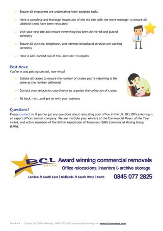 Page 4 of 4 Contact BCL Office Moving: 0845 077 2825 enquiry@bclmoving.com www.bclmoving.com
★ Ensure all employees are undertaking their assigned tasks
★ Have a complete and thorough inspection of the old site with the move manager to ensure all
labelled items have been relocated
★ Visit your new site and ensure everything has been delivered and placed
correctly
★ Ensure all utilities, telephone, and internet broadband services are working
correctly
★ Have a well-earned cup of tea, and start to unpack
Post Move
You’re in and getting settled, now what?
★ Collate all crates to ensure the number of crates you’re returning is the
same as the number delivered
★ Contact your relocation coordinator to organise the collection of crates
★ Sit back, rest…and get on with your business
Questions?
Please contact us if you’ve got any questions about relocating your office in the UK. BCL Office Moving is
an expert office removal company. We are multiple year winners of the Commercial Mover of the Year
award, and active members of the British Association of Removers (BAR) Commercial Moving Group
(CMG).
 