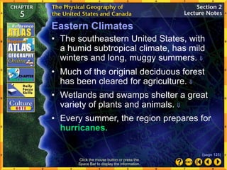 Eastern Climates
Click the mouse button or press the
Space Bar to display the information.
• Much of the original deciduous forest
has been cleared for agriculture. 
• Wetlands and swamps shelter a great
variety of plants and animals. 
• Every summer, the region prepares for
hurricanes.
• The southeastern United States, with
a humid subtropical climate, has mild
winters and long, muggy summers. 
(page 125)
 