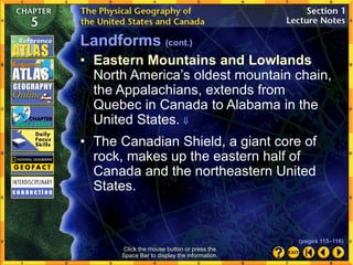 • Eastern Mountains and Lowlands
North America’s oldest mountain chain,
the Appalachians, extends from
Quebec in Canada to Alabama in the
United States. 
Click the mouse button or press the
Space Bar to display the information.
• The Canadian Shield, a giant core of
rock, makes up the eastern half of
Canada and the northeastern United
States.
Landforms (cont.)
(pages 115–116)
 