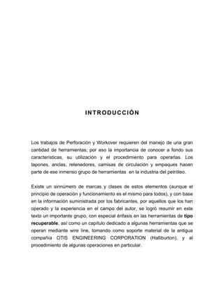 INTRODUCCIÓN 
Los trabajos de Perforación y Workover requieren del manejo de una gran 
cantidad de herramientas; por eso la importancia de conocer a fondo sus 
características, su utilización y el procedimiento para operarlas. Los 
tapones, anclas, retenedores, camisas de circulación y empaques hacen 
parte de ese inmenso grupo de herramientas en la industria del petróleo. 
Existe un sinnúmero de marcas y clases de estos elementos (aunque el 
principio de operación y funcionamiento es el mismo para todos), y con base 
en la información suministrada por los fabricantes, por aquellos que los han 
operado y la experiencia en el campo del autor, se logró resumir en este 
texto un importante grupo, con especial énfasis en las herramientas de tipo 
recuperable, así como un capítulo dedicado a algunas herramientas que se 
operan mediante wire line, tomando como soporte material de la antigua 
compañía OTIS ENGINEERING CORPORATION (Halliburton), y al 
procedimiento de algunas operaciones en particular. 
 