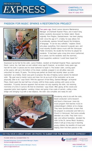 CHARTWELL’S
E-NEWSLETTER
Issue 16 • July 2014
PASSION FOR MUSIC SPARKS A RESTORATION PROJECT
Two years ago, David Larson became Maintenance
Manager at Chartwell Imperial Place, and it wasn’t long
before residents discovered his hidden talent. David,
originally from Regina, Saskatchewan, has been playing
violin since the age of 7, a hobby he says allows him
to emotionally express himself beyond the limitations
of language. “It can be very cathartic,” explains David,
who plays everything from classical to popular jazz, and
most recently Scottish dance music with the Vancouver
Fiddle Orchestra. He recalls the ﬁrst time he played for
residents: “It had been quite a long time since I performed
as a soloist, but the residents were the warmest,
most supportive audience I could have hoped for.”
Impressed by his ﬂair for the violin, Lance Walters, resident at Chartwell Imperial Place, approached
David. Lance, too, had been an avid violinist since age 9; however, an accident many years ago
had left his violin in pieces and he never bothered to repair it. The broken violin, coming apart
at the seams, still sat in the bottom of his closet, carefully wrapped in an old pillow case and
untouched for nearly 70 years. The timing was perfect as David had recently taken up violin
restoration as a hobby. David was quick to propose the idea of helping Lance restore his beloved
violin. “My goal was to mentor Lance and have him do as much of the restoration as he was
physically able to do,” says David. With the approval of Karl Berg, General Manager at Imperial
Place, David spent the last half hour of every shift for three weeks working with Lance on the
restoration. “It quickly became apparent that we were not only repairing the violin, but restoring
memories of a time in Lance’s life that he cherished,” says David. After gluing all the cracks and
separated joints back together, sanding it down and giving it two coats of varnish, cutting a new
bridge and stringing it up with a new tailpiece, the violin was complete and ready for use!
Wondering what to do with the violin,
David conducted some research
and found a Vancouver inner-city
music program that teaches music to
underprivileged children at no charge.
They were dumbfounded to learn that
the program is conducted and held at a
Church in Vancouver that Lance actually
attended as a child. They took it as a
sign, and without hesitation, donated the
violin to the St. James Music Academy,
where it will go a long way in teaching
young children the beneﬁts of music and
helping them ﬁnd their passion in life.
DO YOU HAVE A GREAT STORY OR PHOTO TO SUBMIT FOR THE RENDEZVOUS EXPRESS?
PLEASE SEND ALL SUGGESTIONS TO:
Danielle Scheinman,Communications Manager (English)
dscheinman@chartwell.com
www.chartwell.comPatricia Lemoine,Communications Manager (French)
plemoine@chartwell.com VISIT US ONLINE TODAY!
 