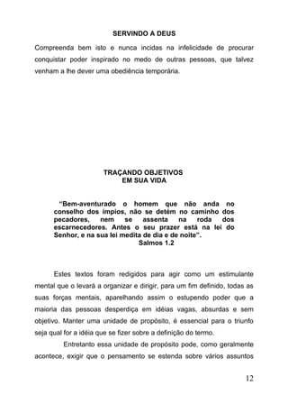 SERVINDO A DEUS
Compreenda bem isto e nunca incidas na infelicidade de procurar
conquistar poder inspirado no medo de outras pessoas, que talvez
venham a lhe dever uma obediência temporária.

TRAÇANDO OBJETIVOS
EM SUA VIDA
“Bem-aventurado o homem que não anda no
conselho dos ímpios, não se detém no caminho dos
pecadores,
nem
se
assenta
na
roda
dos
escarnecedores. Antes o seu prazer está na lei do
Senhor, e na sua lei medita de dia e de noite”.
Salmos 1.2

Estes textos foram redigidos para agir como um estimulante
mental que o levará a organizar e dirigir, para um fim definido, todas as
suas forças mentais, aparelhando assim o estupendo poder que a
maioria das pessoas desperdiça em idéias vagas, absurdas e sem
objetivo. Manter uma unidade de propósito, é essencial para o triunfo
seja qual for a idéia que se fizer sobre a definição do termo.
Entretanto essa unidade de propósito pode, como geralmente
acontece, exigir que o pensamento se estenda sobre vários assuntos

12

 