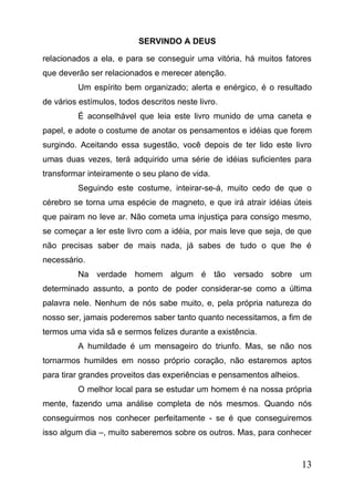 SERVINDO A DEUS
relacionados a ela, e para se conseguir uma vitória, há muitos fatores
que deverão ser relacionados e merecer atenção.
Um espírito bem organizado; alerta e enérgico, é o resultado
de vários estímulos, todos descritos neste livro.
É aconselhável que leia este livro munido de uma caneta e
papel, e adote o costume de anotar os pensamentos e idéias que forem
surgindo. Aceitando essa sugestão, você depois de ter lido este livro
umas duas vezes, terá adquirido uma série de idéias suficientes para
transformar inteiramente o seu plano de vida.
Seguindo este costume, inteirar-se-á, muito cedo de que o
cérebro se torna uma espécie de magneto, e que irá atrair idéias úteis
que pairam no leve ar. Não cometa uma injustiça para consigo mesmo,
se começar a ler este livro com a idéia, por mais leve que seja, de que
não precisas saber de mais nada, já sabes de tudo o que lhe é
necessário.
Na verdade homem algum é tão versado sobre um
determinado assunto, a ponto de poder considerar-se como a última
palavra nele. Nenhum de nós sabe muito, e, pela própria natureza do
nosso ser, jamais poderemos saber tanto quanto necessitamos, a fim de
termos uma vida sã e sermos felizes durante a existência.
A humildade é um mensageiro do triunfo. Mas, se não nos
tornarmos humildes em nosso próprio coração, não estaremos aptos
para tirar grandes proveitos das experiências e pensamentos alheios.
O melhor local para se estudar um homem é na nossa própria
mente, fazendo uma análise completa de nós mesmos. Quando nós
conseguirmos nos conhecer perfeitamente - se é que conseguiremos
isso algum dia –, muito saberemos sobre os outros. Mas, para conhecer

13

 