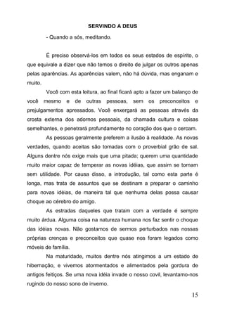 SERVINDO A DEUS
- Quando a sós, meditando.
É preciso observá-los em todos os seus estados de espírito, o
que equivale a dizer que não temos o direito de julgar os outros apenas
pelas aparências. As aparências valem, não há dúvida, mas enganam e
muito.
Você com esta leitura, ao final ficará apto a fazer um balanço de
você

mesmo

e

de

outras

pessoas,

sem

os

preconceitos

e

prejulgamentos apressados. Você enxergará as pessoas através da
crosta externa dos adornos pessoais, da chamada cultura e coisas
semelhantes, e penetrará profundamente no coração dos que o cercam.
As pessoas geralmente preferem a ilusão à realidade. As novas
verdades, quando aceitas são tomadas com o proverbial grão de sal.
Alguns dentre nós exige mais que uma pitada; querem uma quantidade
muito maior capaz de temperar as novas idéias, que assim se tornam
sem utilidade. Por causa disso, a introdução, tal como esta parte é
longa, mas trata de assuntos que se destinam a preparar o caminho
para novas idéias, de maneira tal que nenhuma delas possa causar
choque ao cérebro do amigo.
As estradas daqueles que tratam com a verdade é sempre
muito árdua. Alguma coisa na natureza humana nos faz sentir o choque
das idéias novas. Não gostamos de sermos perturbados nas nossas
próprias crenças e preconceitos que quase nos foram legados como
móveis de família.
Na maturidade, muitos dentre nós atingimos a um estado de
hibernação, e vivemos atormentados e alimentados pela gordura de
antigos feitiços. Se uma nova idéia invade o nosso covil, levantamo-nos
rugindo do nosso sono de inverno.

15

 