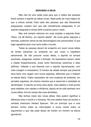 SERVINDO A DEUS
Más não há uma razão justa para que a média das pessoas
feche sempre o espírito às idéias novas. Nada pode ser mais trágico do
que a inércia mental. Para cada dez pessoas que são fisicamente
preguiçosas, existem cem que são mentalmente estagnadas. E um
espírito estagnado é campo fértil e propício para o medo.
Meu avô sempre colocava em suas orações a seguinte frase:
“Deus, me dê Senhor, um espírito aberto”. Se muita gente seguisse o
exemplo, poderiam salvar-se das desvantagens dos preconceitos. E que
lugar agradável para viver seria então o mundo.
Todas as pessoas devem ter empenho em reunir novas idéias
de fontes estranhas ao ambiente em que vivem e trabalham
diariamente. Se não procurar novas idéias, o espírito se tornará
acanhado, estagnado, estreito e fechado. Os fazendeiros devem visitar
a cidade freqüentemente, andar entre fisionomias estranhas e altos
edifícios. Voltarão a sua fazenda com o espírito rejuvenescido, com
mais coragem e entusiasmo. O homem da cidade sempre que possível
deve fazer uma viagem com novos aspectos, diferentes que o rodeiam
na labuta diária. Todos necessitam de uma mudança de ambiente, em
períodos regulares, da mesma maneira que é essencial a variedade na
alimentação. O espírito se torna mais alerta, mais elástico e mais pronto
para trabalhar com rapidez e eficiência, depois de ter sido banhado com
novas idéias, fora do campo das suas atividades.
Não tenhas medo das novas idéias. Elas podem significar a
diferença entre o triunfo e o fracasso. Há uma celebre frase do escritor e
cientista americano Herbert Spencer: “Há um princípio que é uma
barreira contra todas as informações e prova contra todos os
argumentos e que não pode deixar de manter um homem na eterna
ignorância”.

16

 