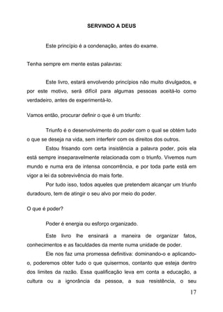 SERVINDO A DEUS

Este princípio é a condenação, antes do exame.
Tenha sempre em mente estas palavras:
Este livro, estará envolvendo princípios não muito divulgados, e
por este motivo, será difícil para algumas pessoas aceitá-lo como
verdadeiro, antes de experimentá-lo.
Vamos então, procurar definir o que é um triunfo:
Triunfo é o desenvolvimento do poder com o qual se obtém tudo
o que se deseja na vida, sem interferir com os direitos dos outros.
Estou frisando com certa insistência a palavra poder, pois ela
está sempre inseparavelmente relacionada com o triunfo. Vivemos num
mundo e numa era de intensa concorrência, e por toda parte está em
vigor a lei da sobrevivência do mais forte.
Por tudo isso, todos aqueles que pretendem alcançar um triunfo
duradouro, tem de atingir o seu alvo por meio do poder.
O que é poder?
Poder é energia ou esforço organizado.
Este livro lhe ensinará a maneira de organizar fatos,
conhecimentos e as faculdades da mente numa unidade de poder.
Ele nos faz uma promessa definitiva: dominando-o e aplicandoo, poderemos obter tudo o que quisermos, contanto que esteja dentro
dos limites da razão. Essa qualificação leva em conta a educação, a
cultura ou a ignorância da pessoa, a sua resistência, o seu

17

 