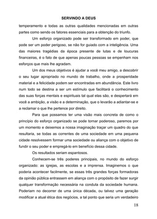 SERVINDO A DEUS
temperamento e todas as outras qualidades mencionadas em outras
partes como sendo os fatores essenciais para a obtenção do triunfo.
Um esforço organizado pode ser transformado em poder, que
pode ser um poder perigoso, se não for guiado com a inteligência. Uma
das maiores tragédias da época presente de lutas e de loucuras
financeiras, é o fato de que apenas poucas pessoas se empenham nos
esforços que mais lhe agradam.
Um dos meus objetivos é ajudar a você meu amigo, a descobrir
o seu lugar apropriado no mundo de trabalho, onde a prosperidade
material e a felicidade podem ser encontradas em abundância. Este livro
num todo se destina a ser um estímulo que facilitará o conhecimento
das suas forças mentais e espirituais tal qual elas são, e despertará em
você a ambição, a visão e a determinação, que o levarão a adiantar-se e
a reclamar o que lhe pertence por direito.
Para que possamos ter uma visão mais concreta de como o
princípio do esforço organizado se pode tornar poderoso, paremos por
um momento e deixemos a nossa imaginação traçar um quadro do que
resultaria, se todas as correntes de uma sociedade em uma pequena
cidade resolvessem formar uma sociedade ou aliança com o objetivo de
fundir o seu poder e empregá-lo em benefício dessa cidade.
Os resultados seriam espantosos.
Conhecem-se três poderes principais, no mundo do esforço
organizado: as igrejas, as escolas e a imprensa. Imaginemos o que
poderia acontecer facilmente, se essas três grandes forças formadoras
da opinião pública entrassem em aliança com o propósito de fazer surgir
qualquer transformação necessária na conduta da sociedade humana.
Poderiam no decorrer de uma única década, ou talvez uma geração
modificar a atual ética dos negócios, a tal ponto que seria um verdadeiro

18

 