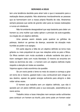 SERVINDO A DEUS
tem uma tendência decidida para atrair tudo o que é necessário para a
realização desse propósito. Nós atrairemos inevitavelmente as pessoas
que se harmonizem com a nossa própria filosofia de vida. Atrairemos
sempre pessoas que serão de grande valor para as nossas realizações
e nunca um obstáculo.
Não há ambiente desagradável que seja bastante para deter um
homem ou uma mulher que saiba aplicar o princípio da auto-sugestão,
na criação de um objetivo definido.
Uma pessoa assim dotada pode quebrar os grilhões da
pobreza, destruir os germes da doença, ascender da situação mais
humilde ao poder e ao apogeu.
Em parte alguma a falta de um objetivo definido se torna mais
gritante ou mais prejudicial do que nas relações entre os pais e filhos.
Os filhos sentem com muita acuidade a atitude vacilante dos pais e
tiram vantagem disto com muita liberdade. O mesmo se encontra em
todos os domínios da vida – o homem com um objetivo definido impõe
respeito e atenção em todas as ocasiões.
Vejamos agora o lado econômico da questão:
Se um navio perde o leme no meio do oceano e começa a girar
em torno de si mesmo, gastará todo o seu combustível sem chegar ao
seu destino, apesar de gastar energia suficiente para atingi-lo e dele
voltar várias vezes.
O homem que trabalha sem um objetivo definido, que não é
apoiado por um plano definido para a sua execução, assemelha-se ao
navio acima.
Trabalho árduo e boas intenções nem sempre serão suficientes
para conduzir um homem ao triunfo, pois como pode um homem estar

20

 