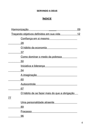 SERVINDO A DEUS

ÍNDICE

Harmonização

_____

Traçando objetivos definidos em sua vida

09
12

Confiança em si mesmo
28
O hábito da economia
37
Como dominar o medo da pobreza
50
Iniciativa e liderança
54
A imaginação
60
Autocontrole
67
O hábito de se fazer mais do que a obrigação
77
Uma personalidade atraente
89
Fracasso
96
4

 