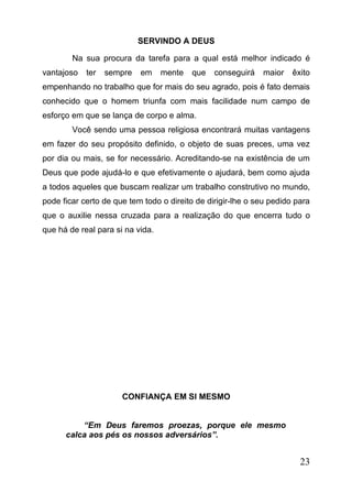 SERVINDO A DEUS
Na sua procura da tarefa para a qual está melhor indicado é
vantajoso

ter

sempre

em

mente

que

conseguirá

maior

êxito

empenhando no trabalho que for mais do seu agrado, pois é fato demais
conhecido que o homem triunfa com mais facilidade num campo de
esforço em que se lança de corpo e alma.
Você sendo uma pessoa religiosa encontrará muitas vantagens
em fazer do seu propósito definido, o objeto de suas preces, uma vez
por dia ou mais, se for necessário. Acreditando-se na existência de um
Deus que pode ajudá-lo e que efetivamente o ajudará, bem como ajuda
a todos aqueles que buscam realizar um trabalho construtivo no mundo,
pode ficar certo de que tem todo o direito de dirigir-lhe o seu pedido para
que o auxilie nessa cruzada para a realização do que encerra tudo o
que há de real para si na vida.

CONFIANÇA EM SI MESMO
“Em Deus faremos proezas, porque ele mesmo
calca aos pés os nossos adversários”.

23

 