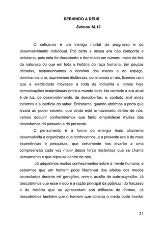 SERVINDO A DEUS
Salmos 18.13

O ceticismo é um inimigo mortal do progresso e do
desenvolvimento individual. Por certo a nossa era não comporta o
ceticismo, pois nela foi descoberto e dominado um número maior de leis
da natureza do que em toda a história da raça humana. Em poucas
décadas, testemunhamos o domínio dos mares e do espaço,
dominamos o ar, suprimimos distâncias, dominamos o raio, fizemos com
que a eletricidade movesse a roda da indústria e temos hoje
comunicações instantâneas entre o mundo todo. Na verdade a era atual
é de luz, de desenvolvimento, de descobertas, e, contudo, mal ainda
tocamos a superfície do saber. Entretanto, quando abrirmos a porta que
levará ao poder secreto, que ainda está armazenado dentro de nós,
iremos adquirir conhecimentos que farão empalidecer muitas das
descobertas do passado e do presente.
O pensamento é a forma de energia mais altamente
desenvolvida e organizada que conhecemos, e a presente era é de mais
experiências e pesquisas, que certamente nos levarão a uma
compreensão cada vez maior dessa força misteriosa que se chama
pensamento e que repousa dentro de nós.
Já adquirimos muitos conhecimentos sobre a mente humana, e
sabermos que um homem pode liberar-se dos efeitos dos medos
acumulados durante mil gerações, com o auxílio da auto-sugestão. Já
descobrimos que esse medo é a razão principal da pobreza, do fracasso
e da miséria que se apresentam sob milhares de formas. Já
descobrimos também que o homem que domina o medo pode triunfar

24

 