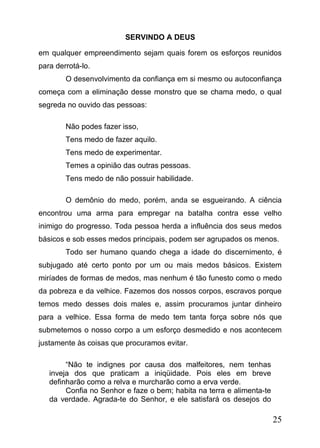 SERVINDO A DEUS
em qualquer empreendimento sejam quais forem os esforços reunidos
para derrotá-lo.
O desenvolvimento da confiança em si mesmo ou autoconfiança
começa com a eliminação desse monstro que se chama medo, o qual
segreda no ouvido das pessoas:
Não podes fazer isso,
Tens medo de fazer aquilo.
Tens medo de experimentar.
Temes a opinião das outras pessoas.
Tens medo de não possuir habilidade.
O demônio do medo, porém, anda se esgueirando. A ciência
encontrou uma arma para empregar na batalha contra esse velho
inimigo do progresso. Toda pessoa herda a influência dos seus medos
básicos e sob esses medos principais, podem ser agrupados os menos.
Todo ser humano quando chega a idade do discernimento, é
subjugado até certo ponto por um ou mais medos básicos. Existem
miríades de formas de medos, mas nenhum é tão funesto como o medo
da pobreza e da velhice. Fazemos dos nossos corpos, escravos porque
temos medo desses dois males e, assim procuramos juntar dinheiro
para a velhice. Essa forma de medo tem tanta força sobre nós que
submetemos o nosso corpo a um esforço desmedido e nos acontecem
justamente às coisas que procuramos evitar.
“Não te indignes por causa dos malfeitores, nem tenhas
inveja dos que praticam a iniqüidade. Pois eles em breve
definharão como a relva e murcharão como a erva verde.
Confia no Senhor e faze o bem; habita na terra e alimenta-te
da verdade. Agrada-te do Senhor, e ele satisfará os desejos do

25

 