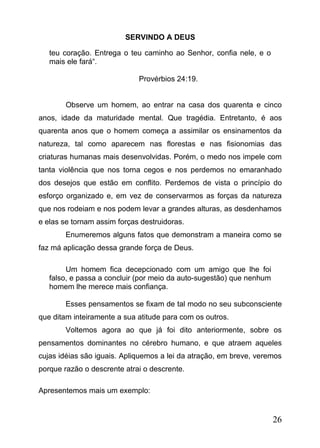 SERVINDO A DEUS
teu coração. Entrega o teu caminho ao Senhor, confia nele, e o
mais ele fará“.
Provérbios 24:19.
Observe um homem, ao entrar na casa dos quarenta e cinco
anos, idade da maturidade mental. Que tragédia. Entretanto, é aos
quarenta anos que o homem começa a assimilar os ensinamentos da
natureza, tal como aparecem nas florestas e nas fisionomias das
criaturas humanas mais desenvolvidas. Porém, o medo nos impele com
tanta violência que nos torna cegos e nos perdemos no emaranhado
dos desejos que estão em conflito. Perdemos de vista o princípio do
esforço organizado e, em vez de conservarmos as forças da natureza
que nos rodeiam e nos podem levar a grandes alturas, as desdenhamos
e elas se tornam assim forças destruidoras.
Enumeremos alguns fatos que demonstram a maneira como se
faz má aplicação dessa grande força de Deus.
Um homem fica decepcionado com um amigo que lhe foi
falso, e passa a concluir (por meio da auto-sugestão) que nenhum
homem lhe merece mais confiança.
Esses pensamentos se fixam de tal modo no seu subconsciente
que ditam inteiramente a sua atitude para com os outros.
Voltemos agora ao que já foi dito anteriormente, sobre os
pensamentos dominantes no cérebro humano, e que atraem aqueles
cujas idéias são iguais. Apliquemos a lei da atração, em breve, veremos
porque razão o descrente atrai o descrente.
Apresentemos mais um exemplo:

26

 