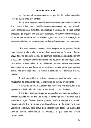 SERVINDO A DEUS
Um homem vê sempre apenas o que há de melhor naqueles
com os quais entra em contato.
Se os seus amigos se mostram indiferentes, ele não dá a menor
importância a isso, pois, decidiu consigo mesmo encher o seu espírito
com pensamentos otimistas, entusiastas e cheios de fé nas outras
pessoas. Se alguém lhe fala com aspereza, responde com delicadeza.
Por meio da mesma e eterna lei da atração, chama para si a atenção de
pessoas cujo teor de vida e pensamentos se harmonizem com os seus.
Eis aqui um outro homem, filhos de pais muito pobres. Desde
que chegou a idade do raciocínio teve consciência da sua pobreza.
Ouvia falar da pobreza. Sentiu-se agarrado pela mão gelada da pobreza
e ficou tão impressionado que fixou no seu espírito a sua situação como
uma coisa a que tinha de se submeter. Quase inconscientemente,
convenceu-se de que tinha de se submeter e que seria para sempre
pobre. Até que essa idéia se tornou o pensamento dominante no seu
cérebro.
A auto-sugestão o estava relegando rapidamente para a
retaguarda do cenário da vida. E finalmente se tornou um covarde.
A ambição se foi, a oportunidade não mais lhe apareceu, e se
apareceu, coitado, ele não a soube ver. Aceitou o seu destino.
É fato bem conhecido que as faculdades mentais, se atrofiam e
mirram, quando não se faz uso delas. A confiança em si mesmo não é
exceção à regra. Desenvolve-se quando usada e desaparece quando
não exercitada. Longe de ser uma desvantagem, a luta pela vida é uma
vantagem decisiva, pois serve para desenvolver todas as qualidades
que se acham adormecidas no indivíduo e que sem ela jamais
despertariam.

27

 