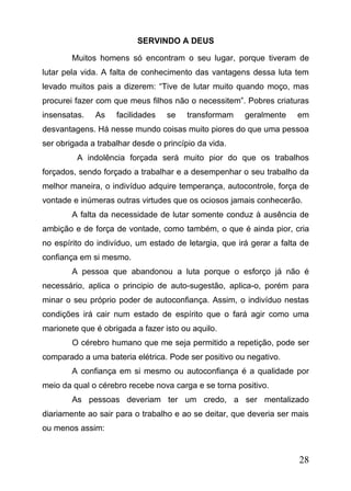 SERVINDO A DEUS
Muitos homens só encontram o seu lugar, porque tiveram de
lutar pela vida. A falta de conhecimento das vantagens dessa luta tem
levado muitos pais a dizerem: “Tive de lutar muito quando moço, mas
procurei fazer com que meus filhos não o necessitem”. Pobres criaturas
insensatas.

As

facilidades

se

transformam

geralmente

em

desvantagens. Há nesse mundo coisas muito piores do que uma pessoa
ser obrigada a trabalhar desde o princípio da vida.
A indolência forçada será muito pior do que os trabalhos
forçados, sendo forçado a trabalhar e a desempenhar o seu trabalho da
melhor maneira, o indivíduo adquire temperança, autocontrole, força de
vontade e inúmeras outras virtudes que os ociosos jamais conhecerão.
A falta da necessidade de lutar somente conduz à ausência de
ambição e de força de vontade, como também, o que é ainda pior, cria
no espírito do indivíduo, um estado de letargia, que irá gerar a falta de
confiança em si mesmo.
A pessoa que abandonou a luta porque o esforço já não é
necessário, aplica o principio de auto-sugestão, aplica-o, porém para
minar o seu próprio poder de autoconfiança. Assim, o indivíduo nestas
condições irá cair num estado de espírito que o fará agir como uma
marionete que é obrigada a fazer isto ou aquilo.
O cérebro humano que me seja permitido a repetição, pode ser
comparado a uma bateria elétrica. Pode ser positivo ou negativo.
A confiança em si mesmo ou autoconfiança é a qualidade por
meio da qual o cérebro recebe nova carga e se torna positivo.
As pessoas deveriam ter um credo, a ser mentalizado
diariamente ao sair para o trabalho e ao se deitar, que deveria ser mais
ou menos assim:

28

 