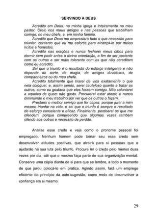 SERVINDO A DEUS
Acredito em Deus, na minha igreja e inteiramente no meu
pastor. Creio nos meus amigos e nas pessoas que trabalham
comigo; no meu chefe, e, em minha família.
Acredito que Deus me emprestará tudo o que necessito para
triunfar, contanto que eu me esforce para alcançá-lo por meios
lícitos e honestos.
Acredito nas orações e nunca fecharei meus olhos para
dormir sem pedir antes a divina orientação, a fim de ser paciente
com os outros e ser mais tolerante com os que não acreditam
como eu acredito.
Sei que o triunfo é o resultado do esforço inteligente e não
depende de sorte, de magia, de amigos duvidosos, de
companheiros ou do meu chefe.
Acredito totalmente que tirarei da vida exatamente o que
nela coloquei, e, assim sendo, serei cauteloso quanto a tratar os
outros, como eu gostaria que eles fossem comigo. Não caluniarei
a aqueles de quem não gosto. Procurarei estar atento e nunca
diminuindo o meu trabalho por ver que os outros o fazem.
Prestarei o melhor serviço que for capaz, porque jurei a mim
mesmo triunfar na vida, e sei que o triunfo é sempre o resultado
do esforço consciente e eficaz. Finalmente, perdoarei os que me
ofendem, porque compreendo que algumas vezes também
ofendo aos outros e necessito de perdão.
Analise esse credo e veja como o pronome pessoal foi
empregado. Nenhum homem pode tornar seu esse credo sem
desenvolver atitudes positivas, que atrairá para si pessoas que o
ajudarão na sua luta pelo triunfo. Procure ler o credo pelo menos duas
vezes por dia, até que o mesmo faça parte de sua organização mental.
Conserve uma cópia diante de si para que se lembre, a todo o momento
de que jurou colocá-lo em prática. Agindo assim, fará um emprego
eficiente do princípio da auto-sugestão, como meio de desenvolver a
confiança em si mesmo.

29

 