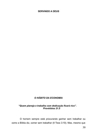 SERVINDO A DEUS

O HÁBITO DA ECONOMIA
“Quem planeja e trabalha com dedicação ficará rico”.
Provérbios 21.5

O homem sempre está procurando ganhar sem trabalhar ou
como a Bíblia diz, comer sem trabalhar (II Tess 3:10). Mas, mesmo que

30

 
