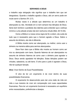 SERVINDO A DEUS
o trabalho seja obrigação não significa que o trabalho tem que ser
desgostoso. Quando o trabalho agrada a Deus, até um servo pode em
muito servir o Senhor (Fil. 2:7).
Muitas vezes é a atitude que determina se um trabalho é
abençoado ou não. Atividade em si nem sempre traz bênçãos de Deus.
Seria bom lembrar a parábola dos talentos para entender que o esforço
mínimo e uma atitude errada não tem nenhuma virtude (Mat. 25:14-30).
Como a Bíblia é a nossa única regra de fé e ordem, ela cuida de
tudo que é necessário para que o homem agrade a Deus. Sobre o
assunto de dinheiro, ela não é diferente.
A Bíblia mostra como ser abençoado, ou melhor, como usar o
dinheiro na maneira sábia para sermos abençoados.
Deve ficar claro que a Bíblia não mostra ao homem como ser
rico ou abençoado com bens. Quando falamos de ser abençoados no
assunto de dinheiro falamos de como usar o dinheiro para agradar a
Deus. Deus sendo agradado há bênçãos. Estas bênçãos podem ser
virtudes, sabedoria, ou até bens. O alvo para o justo é agradar a Deus,
não ter qualquer benção.
Alvo: Viver Dentro de Suas Possibilidades
O alvo de ter um orçamento é de viver dentro de suas
possibilidades financeiras.
O orçamento foi desenvolvido para dar uma visão de mês em
mês a sua maneira de viver em comparação com suas capacidades
financeiras. Para ter um orçamento funcional é necessário um equilíbrio
entre necessidades, preferências e desejos.

31

 