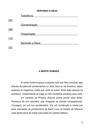 SERVINDO A DEUS

Tolerância
101
Concentração
106
Cooperação
115
Servindo a Deus
121

A MENTE HUMANA

A mente humana grava e executa tudo que Ilhe é enviado seja
através de palavras, pensamentos ou atos, seus ou de terceiros, sejam
positivos ou negativos, basta que você os aceite. Essa ação sempre irá
acontecer, independente se traga ou não resultados positivos para você.
Um cientista de Phoenix Arizona queria provar essa teoria.
Precisava de um voluntário que chegasse às últimas conseqüências.
Conseguiu um em una penitenciária. Era um condenado a morte que
seria executado na penitenciaria de Saint Louis no Estado de Missouri
onde existe pena de morte executada em cadeira elétrica.

5

 