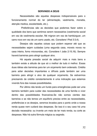 SERVINDO A DEUS
Necessidades são aquelas despesas indispensáveis para o
funcionamento normal do lar (alimentação, vestimenta, moradia,
atenção medica, escolaridade, etc.).
Preferências são as decisões que podemos fazer sobre a
qualidade dos bens que sentimos serem necessários (vestimenta social
em vez de vestimenta escolar, filé mignon em vez de hambúrguer, um
carro novo em vez de um carro usado, etc. Considere I Ped 3:3,4).
Desejos são aquelas coisas que podem esperar até que as
necessidades sejam cuidadas (uma segunda casa, moveis novos na
casa inteira, forno microondas, etc. Considere I João 2:15,16). Sempre
haverá barreiras para atingir qualquer alvo.
Há aquela pressão social de adquirir mais e mais bens e
também existe a atitude de que só o melhor de tudo é melhor. Essas
duas idéias são barreiras para ter um orçamento bem ordenado. Crédito
para adiar decisões importantes e difíceis pode também ser uma
barreira para atingir o alvo de qualquer orçamento. Se estivermos
precisando de crédito constantemente é uma indicação que estamos
vivendo fora das nossas possibilidades.
Por último não tendo um fundo para emergências pode ser uma
barreira também para cuidar das necessidades de uma família e viver
dentro das possibilidades financeiras.Se não somos cientes das
barreiras e se não temos um equilíbrio preciso entre as necessidades,
preferências e os desejos, seremos levados para o ponto onde a nossa
renda quase nem cuidará das despesas. Se isso é o seu caso há uma
decisão necessária: ou invente um meio de ter mais renda, ou corte as
despesas. Não há outra fórmula mágica ou segredo.

32

 