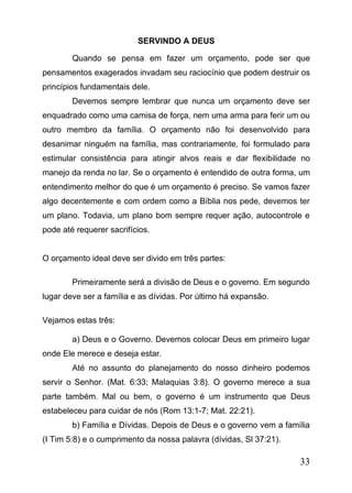 SERVINDO A DEUS
Quando se pensa em fazer um orçamento, pode ser que
pensamentos exagerados invadam seu raciocínio que podem destruir os
princípios fundamentais dele.
Devemos sempre lembrar que nunca um orçamento deve ser
enquadrado como uma camisa de força, nem uma arma para ferir um ou
outro membro da família. O orçamento não foi desenvolvido para
desanimar ninguém na família, mas contrariamente, foi formulado para
estimular consistência para atingir alvos reais e dar flexibilidade no
manejo da renda no lar. Se o orçamento é entendido de outra forma, um
entendimento melhor do que é um orçamento é preciso. Se vamos fazer
algo decentemente e com ordem como a Bíblia nos pede, devemos ter
um plano. Todavia, um plano bom sempre requer ação, autocontrole e
pode até requerer sacrifícios.
O orçamento ideal deve ser divido em três partes:
Primeiramente será a divisão de Deus e o governo. Em segundo
lugar deve ser a família e as dívidas. Por último há expansão.
Vejamos estas três:
a) Deus e o Governo. Devemos colocar Deus em primeiro lugar
onde Ele merece e deseja estar.
Até no assunto do planejamento do nosso dinheiro podemos
servir o Senhor. (Mat. 6:33; Malaquias 3:8). O governo merece a sua
parte também. Mal ou bem, o governo é um instrumento que Deus
estabeleceu para cuidar de nós (Rom 13:1-7; Mat. 22:21).
b) Família e Dívidas. Depois de Deus e o governo vem a família
(I Tim 5:8) e o cumprimento da nossa palavra (dívidas, Sl 37:21).

33

 