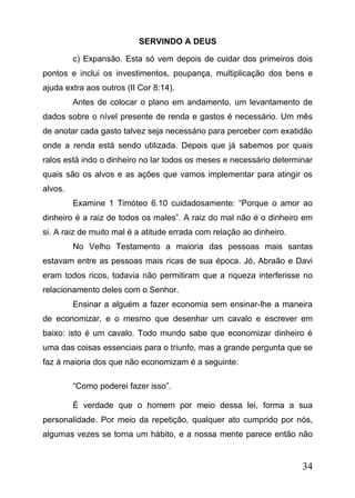 SERVINDO A DEUS
c) Expansão. Esta só vem depois de cuidar dos primeiros dois
pontos e inclui os investimentos, poupança, multiplicação dos bens e
ajuda extra aos outros (II Cor 8:14).
Antes de colocar o plano em andamento, um levantamento de
dados sobre o nível presente de renda e gastos é necessário. Um mês
de anotar cada gasto talvez seja necessário para perceber com exatidão
onde a renda está sendo utilizada. Depois que já sabemos por quais
ralos está indo o dinheiro no lar todos os meses e necessário determinar
quais são os alvos e as ações que vamos implementar para atingir os
alvos.
Examine 1 Timóteo 6.10 cuidadosamente: “Porque o amor ao
dinheiro é a raiz de todos os males”. A raiz do mal não é o dinheiro em
si. A raiz de muito mal é a atitude errada com relação ao dinheiro.
No Velho Testamento a maioria das pessoas mais santas
estavam entre as pessoas mais ricas de sua época. Jó, Abraão e Davi
eram todos ricos, todavia não permitiram que a riqueza interferisse no
relacionamento deles com o Senhor.
Ensinar a alguém a fazer economia sem ensinar-lhe a maneira
de economizar, e o mesmo que desenhar um cavalo e escrever em
baixo: isto é um cavalo. Todo mundo sabe que economizar dinheiro é
uma das coisas essenciais para o triunfo, mas a grande pergunta que se
faz à maioria dos que não economizam é a seguinte:
“Como poderei fazer isso”.
É verdade que o homem por meio dessa lei, forma a sua
personalidade. Por meio da repetição, qualquer ato cumprido por nós,
algumas vezes se torna um hábito, e a nossa mente parece então não

34

 