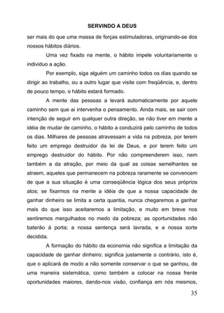 SERVINDO A DEUS
ser mais do que uma massa de forças estimuladoras, originando-se dos
nossos hábitos diários.
Uma vez fixado na mente, o hábito impele voluntariamente o
individuo a ação.
Por exemplo, siga alguém um caminho todos os dias quando se
dirigir ao trabalho, ou a outro lugar que visite com freqüência, e, dentro
de pouco tempo, o hábito estará formado.
A mente das pessoas a levará automaticamente por aquele
caminho sem que ai intervenha o pensamento. Ainda mais, se sair com
intenção de seguir em qualquer outra direção, se não tiver em mente a
idéia de mudar de caminho, o hábito a conduzirá pelo caminho de todos
os dias. Milhares de pessoas atravessam a vida na pobreza, por terem
feito um emprego destruidor da lei de Deus, e por terem feito um
emprego destruidor do hábito. Por não compreenderem isso, nem
também a da atração, por meio da qual as coisas semelhantes se
atraem, aqueles que permanecem na pobreza raramente se convencem
de que a sua situação é uma conseqüência lógica dos seus próprios
atos; se fixarmos na mente a idéia de que a nossa capacidade de
ganhar dinheiro se limita a certa quantia, nunca chegaremos a ganhar
mais do que isso aceitaremos a limitação, e muito em breve nos
sentiremos mergulhados no medo da pobreza; as oportunidades não
baterão à porta; a nossa sentença será lavrada, e a nossa sorte
decidida.
A formação do hábito da economia não significa a limitação da
capacidade de ganhar dinheiro; significa justamente o contrário, isto é,
que o aplicará de modo a não somente conservar o que se ganhou, de
uma maneira sistemática, como também a colocar na nossa frente
oportunidades maiores, dando-nos visão, confiança em nós mesmos,

35

 