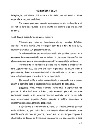 SERVINDO A DEUS
imaginação, entusiasmo, iniciativa e autonomia para aumentar a nossa
capacidade de ganhar dinheiro.
Por outras palavras, quando você compreender realmente a lei
do hábito terá assegurado o seu triunfo no grande jogo de ganhar
dinheiro.
Você deverá proceder da seguinte maneira:
Primeiro, por meio da formulação de um objetivo definido,
organize na sua mente uma descrição perfeita e nítida do que quer,
inclusive a quantia que pretende ganhar.
O subconsciente se apoderará então do quadro traçado e o
empregará como uma planta, para modelar os pensamentos e ações em
planos práticos, para a consecução do objetivo ou propósito definido.
Por meio da lei do hábito a pessoa fixa na mente o propósito do
seu objetivo definido, até que ele fique implantado de modo firme e
permanente, Esse processo destruirá a consciência da pobreza, que
será substituída pela consciência da prosperidade.
Começará então a exigir prosperidade, a esperá-la e a preparar
assim, o caminho para o estabelecimento do hábito da economia.
Segundo, tendo dessa maneira aumentada a capacidade de
ganhar dinheiro, fará uso do hábito, estabelecendo por meio de uma
declaração escrita o seu objetivo principal definido, para por de lado
uma determinada quantia. Assim, quando o salário aumentar, a
economia crescerá na mesma proporção.
Exigindo de si mesmo um aumento da capacidade de ganhar
mais dinheiro, e, por outro lado, separando sistematicamente uma
quantia certa do que se ganhou, dentro em pouco tempo chegará à
eliminação de todas as limitações imaginárias do seu espírito e terá

36

 
