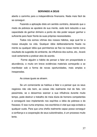 SERVINDO A DEUS
aberto o caminho para a independência financeira. Nada mais fácil de
se conseguir.
Fazendo a aplicação disto em sentido contrário, deixando que o
medo da pobreza se apodere de sua mente, cedo terá reduzido a sua
capacidade de ganhar dinheiro a ponto de não poder sequer ganhar o
suficiente para fazer frente às suas próprias necessidades.
Todos nós somos vítimas dos nossos hábitos, seja qual for a
nossa situação na vida. Qualquer idéia deliberadamente fixada na
mente ou qualquer idéia que permitamos se fixe na nossa mente como
resultado da sugestão do ambiente, da influência dos outros, etc., levará
você certamente a praticar atos de acordo.
Forme alguém o hábito de pensar e falar em prosperidade e
abundância, e muito em breve evidências materiais começarão a se
manifestar sob a forma de novas oportunidades, mais amplas e
inesperadas.
As coisas iguais se atraem.
Se um comerciante se habitua a falar e a pensar que os seus
negócios não vão bem, as coisas irão realmente mal de fato. Um
pessimista, se o deixarmos exercer a sua influência durante muito
tempo, pode destruir o trabalho de meia dúzia de homens competentes
e conseguirá isso implantando nos espíritos a idéia da pobreza e do
fracasso. E isso numa empresa, nos escritórios é vital que seja evitado a
qualquer custo. Para que uma chefia realmente capaz possa conseguir
a confiança e a cooperação de seus subordinados, é um processo muito
lento.

37

 