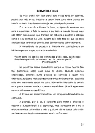 SERVINDO A DEUS
Se esta chefia não ficar alerta para esses tipos de pessoas,
poderá por todo o seu trabalho a perder bem como uma chance de
triunfar na área. Não devemos desejar ser esse tipo de pessoa.
Em dezenas de milhares de lares, o tópico da conversa em
geral é a pobreza, a falta de coisas, e por isso, a maioria desses lares
não obtém mais do que isso. Pensam em pobreza, e aceitam a pobreza
como o seu quinhão na vida. Julgam que pelo fato de que os seus
antepassados terem sido pobres, eles permanecerão pobres também.
A consciência da pobreza é formada em conseqüência do
hábito de pensar em pobreza e ter medo dela.
“Assim como os pobres são dominados pelos ricos, quem pede
dinheiro emprestado se torna escravo de quem empresta”.
Provérbios 22.7
No provérbio acima aprendemos porque o nosso Senhor fala
tão diretamente sobre essa área de dívida. Quando estamos
endividados, estamos numa posição de servidão a quem nos
emprestou. E quanto mais afundados na dívida nos tornarmos, cada vez
mais nos tornaremos servos do outro. Não temos liberdade de decidir
onde gastar a nossa renda porque o nosso dinheiro já está legalmente
comprometido com essas dívidas.
A dívida é um senhor impiedoso, um inimigo mortal do hábito da
economia.
A pobreza, por si só, é suficiente para matar a ambição e
destruir a autoconfiança e a esperança, mas acrescente-se a ela a
responsabilidade das dívidas e toda e qualquer vítima destes dois cruéis
senhores estará inevitavelmente condenado ao fracasso.

38

 