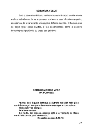 SERVINDO A DEUS
Sob o peso das dívidas, nenhum homem é capaz de dar o seu
melhor trabalho ou de se expressar em termos que infundem respeito,
de criar ou de levar avante um objetivo definido na vida. O homem que
se deixa levar pelas dívidas, é tão desamparado como o escravo
limitado pela ignorância ou preso aos grilhões.

COMO DOMINAR O MEDO
DA POBREZA

“Evitai que alguém retribua a outrem mal por mal; pelo
contrário segui sempre o bem entre vós e para com outros.
Regozijai-vos sempre.
Orai sem cessar.
Em tudo, dai graças, porque está é a vontade de Deus
em Cristo Jesus para convosco.”
I Tessalonicenses 5.15-18.

39

 