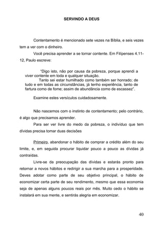 SERVINDO A DEUS

Contentamento é mencionado sete vezes na Bíblia, e seis vezes
tem a ver com o dinheiro.
Você precisa aprender a se tornar contente. Em Filípenses 4.1112, Paulo escreve:
“Digo isto, não por causa da pobreza, porque aprendi a
viver contente em toda e qualquer situação.
Tanto sei estar humilhado como também ser honrado; de
tudo e em todas as circunstâncias, já tenho experiência, tanto de
fartura como de fome; assim de abundância como de escassez”.
Examine estes versículos cuidadosamente.
Não nascemos com o instinto de contentamento; pelo contrário,
é algo que precisamos aprender.
Para ser ver livre do medo da pobreza, o indivíduo que tem
dívidas precisa tomar duas decisões
Primeiro, abandonar o hábito de comprar a crédito além do seu
limite, e, em seguida procurar liquidar pouco a pouco as dívidas já
contraídas.
Livre-se da preocupação das dívidas e estarás pronto para
retornar a novos hábitos e redirigir a sua marcha para a prosperidade.
Deves adotar como parte de seu objetivo principal, o hábito de
economizar certa parte de seu rendimento, mesmo que essa economia
seja de apenas alguns poucos reais por mês. Muito cedo o hábito se
instalará em sua mente, e sentirás alegria em economizar.

40

 