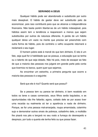 SERVINDO A DEUS
Qualquer hábito pode ser abandonado e substituído por outro
mais desejável. O hábito de gastar deve ser substituído pelo de
economizar, pois isso contribuirá para que se alcance a independência
financeira. Não basta porém libertar-se de um hábito indesejável, pois
hábitos assim tem a tendência a reaparecem a menos que sejam
substituídos por outros de natureza diferente. A perda de um hábito
qualquer deixa um vazio na mente que precisa ser preenchido com
outra forma de hábito, pois do contrário o velho ocupante retornará e
reclamará o seu lugar.
O homem pobre está à mercê do que tem dinheiro. E isto é um
fato, seja qual for à habilidade que se possua, a educação que se tenha
ou o talento de que seja dotado. Não há pois, meio de escapar ao fato
de que a maioria das pessoas nos julgará em grande parte pela conta
que tivermos no banco, quem quer que sejamos.
Ao encontrar um estranho, a primeira pergunta que ocorre a
maioria das pessoas é a seguinte:
Será que ele é rico? Quanto será que possui?
Se a pessoa tem ou parece ter dinheiro, é bem recebido em
todos os lares e casas comerciais, seus filhos serão bajulados, e as
oportunidades não lhe faltarão; agora, coitado dele se por acaso tiver
uma recaída ou realmente só ter a aparência e nada de dinheiro.
Porque, se for uma pessoa mal-arranjada, roupa amarrotada, colarinho
sujo e demonstrar outros sinais de pobreza, coitadinho dele, a multidão
lhe pisará nos pés e lançará no seu rosto a fumaça do desrespeito e
desprezo, por tudo o quanto ele tenha feito ou que possa fazer.

41

 
