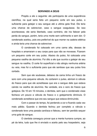 SERVINDO A DEUS
Propôs a ele o seguinte: ele participaria de uma experiência
científica, na qual seria feito um pequeno corte em seu pulso, o
suficiente para gotejar o seu sangue até a ultima gota final. Ele teria
uma chance de sobreviver, caso o sangue coagulasse. Se isso
acontecesse, ele seria libertado, caso contrário, ele iria falecer pela
perda do sangue, porém, teria urna morte sem sofrimento e sem dor. O
condenado aceitou, pois era preferível do que morrer na cadeira elétrica
e ainda teria uma chance de sobreviver.
O condenado foi colocado em urna cama alta, dessas de
hospitais e amarraram o seu corpo para que não se movesse. Fizeram
um pequeno corte em seu pulso. Abaixo do pulso, foi colocada uma
pequena vasilha de alumínio. Foi dito a ele que ouviria o gotejar de seu
sangue na vasilha. O corte foi superficial e não atingiu nenhuma artéria
ou veia, mas foi o suficiente para que ele sentisse que seu pulso fora
cortado.
Sem que ele soubesse, debaixo da cama tinha um frasco de
soro com uma pequena válvula. Ao cortarem o pulso, abriram à válvula
do frasco para que ele acreditasse que era o sangue dele que estava
caindo na vasilha de alumínio. Na verdade, era o soro do frasco que
gotejava. De 10 em 10 minutos, o dentista, sem que o condenado visse
fechava um pouco a válvula do frasco e o gotejamento diminuía. O
condenado acreditava que era seu sangue que estava diminuindo.
Com o passar do tempo, foi perdendo a cor e ficando cada vez
mais pálido. Quando o dentista fechou por completo a válvula o
condenado teve uma parada cardíaca e faleceu, sem ter perdido sequer
urna gota de sangue.
O cientista conseguiu provar que a mente humana cumpre, ao
pé da letra, tudo que lhe é enviado e aceito pelo seu hospedeiro, seja

6

 