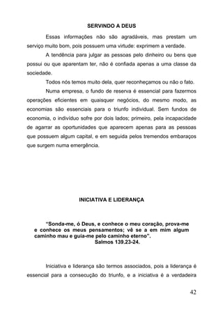 SERVINDO A DEUS
Essas informações não são agradáveis, mas prestam um
serviço muito bom, pois possuem uma virtude: exprimem a verdade.
A tendência para julgar as pessoas pelo dinheiro ou bens que
possui ou que aparentam ter, não é confiada apenas a uma classe da
sociedade.
Todos nós temos muito dela, quer reconheçamos ou não o fato.
Numa empresa, o fundo de reserva é essencial para fazermos
operações eficientes em quaisquer negócios, do mesmo modo, as
economias são essenciais para o triunfo individual. Sem fundos de
economia, o indivíduo sofre por dois lados; primeiro, pela incapacidade
de agarrar as oportunidades que aparecem apenas para as pessoas
que possuem algum capital, e em seguida pelos tremendos embaraços
que surgem numa emergência.

INICIATIVA E LIDERANÇA

“Sonda-me, ó Deus, e conhece o meu coração, prova-me
e conhece os meus pensamentos; vê se a em mim algum
caminho mau e guia-me pelo caminho eterno”.
Salmos 139.23-24.

Iniciativa e liderança são termos associados, pois a liderança é
essencial para a consecução do triunfo, e a iniciativa é a verdadeira

42

 