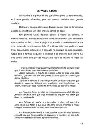 SERVINDO A DEUS
A iniciativa é a grande chave que abre a porta da oportunidade,
e é uma grande afirmativa, pois ela encerra também uma grande
verdade.
Delinearei agora o plano que deverás seguir para se tornar uma
pessoa de iniciativa e um líder em seu campo de ação.
Em primeiro lugar, deverás perder o hábito da demora, e
eliminá-lo do seu material construtivo. O hábito de deixar para amanhã o
que poderias ter feito ontem, é prejudicial, e nada poderemos realizar na
vida, antes de nos livrarmos dele. O método pelo qual podemos nos
livrar desse hábito indesejável é baseado no principio da auto-sugestão.
Copie pois a formula seguinte, e coloque-a de maneira bem visível no
seu quarto para que possas visualizá-la toda as manhã e todas as
noites.
Tendo escolhido meu objetivo principal definido, compreendo
que é meu dever transformá-lo em realidade.
Assim adquirirei o hábito de realizar todos os dias uma ação
definida, que me fará dar um passo a mais para a consecução
desse objetivo.
Sei que a demora é um inimigo mortal de todos aqueles que
desejam tornar-se lideres em qualquer empreendimento, e,
assim, eliminarei esse hábito da minha vida do seguinte modo:
a - Fazendo todos os dias ao menos uma coisa definida que
precisa ser feita sem que seja necessário alguém me dizer que
devo ou não faze-la.
b – Olharei em volta de mim todos os dias, até encontrar
uma coisa que fazer e que seja útil para minha empresa e meus
colegas, e vou faze-la sem esperar uma recompensa.
c – Falarei pelo menos a uma pessoa, todos os dias sobre a
importância que tem o hábito de fazermos o que tem de ser feito,
sem a necessidade de que alguém o ordene.

44

 