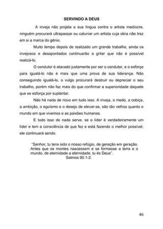 SERVINDO A DEUS
A inveja não projeta a sua língua contra o artista medíocre,
ninguém procurará ultrapassar ou caluniar um artista cuja obra não traz
em si a marca do gênio.
Muito tempo depois de realizado um grande trabalho, ainda os
invejosos e desapontados continuarão a gritar que não é possível
realizá-lo.
O condutor é atacado justamente por ser o condutor, e o esforço
para igualá-lo não é mais que uma prova de sua liderança. Não
conseguindo igualá-lo, o vulgo procurará destruir ou depreciar o seu
trabalho, porém não faz mais do que confirmar a superioridade daquele
que se esforça por suplantar.
Não há nada de novo em tudo isso. A inveja, o medo, a cobiça,
a ambição, o egoísmo e o desejo de elevar-se, são tão velhos quanto o
mundo em que vivemos e as paixões humanas.
E tudo isso de nada serve, se o líder é verdadeiramente um
líder e tem a consciência de que fez e está fazendo o melhor possível;
ele continuará sendo.
“Senhor, tu tens sido o nosso refúgio, de geração em geração.
Antes que os montes nascessem e se formasse a terra e o
mundo, de eternidade a eternidade, tu és Deus”.
Salmos 90.1-2.

46

 