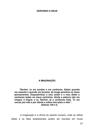 SERVINDO A DEUS

A IMAGINAÇÃO

“Senhor, tu me sondas e me conheces. Sabes quando
me assento e quando me levanto; de longe penetras os meus
pensamentos. Esquadrinhas o meu andar e o meu deitar e
conheces todos os meus caminhos. Ainda a palavra não me
chegou à língua, e tu, Senhor, já a conheces toda. Tu me
cercas por trás e por diante e sobre mim pões a mão”.
Salmos 139.1-5.

A imaginação é a oficina do espírito humano, onde as velhas
idéias e os fatos estabelecidos podem ser reunidos em novas

47

 