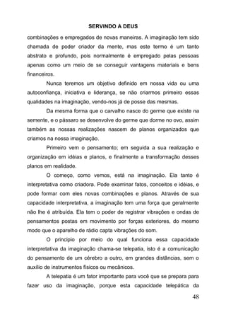 SERVINDO A DEUS
combinações e empregados de novas maneiras. A imaginação tem sido
chamada de poder criador da mente, mas este termo é um tanto
abstrato e profundo, pois normalmente é empregado pelas pessoas
apenas como um meio de se conseguir vantagens materiais e bens
financeiros.
Nunca teremos um objetivo definido em nossa vida ou uma
autoconfiança, iniciativa e liderança, se não criarmos primeiro essas
qualidades na imaginação, vendo-nos já de posse das mesmas.
Da mesma forma que o carvalho nasce do germe que existe na
semente, e o pássaro se desenvolve do germe que dorme no ovo, assim
também as nossas realizações nascem de planos organizados que
criamos na nossa imaginação.
Primeiro vem o pensamento; em seguida a sua realização e
organização em idéias e planos, e finalmente a transformação desses
planos em realidade.
O começo, como vemos, está na imaginação. Ela tanto é
interpretativa como criadora. Pode examinar fatos, conceitos e idéias, e
pode formar com eles novas combinações e planos. Através de sua
capacidade interpretativa, a imaginação tem uma força que geralmente
não lhe é atribuída. Ela tem o poder de registrar vibrações e ondas de
pensamentos postas em movimento por forças exteriores, do mesmo
modo que o aparelho de rádio capta vibrações do som.
O principio por meio do qual funciona essa capacidade
interpretativa da imaginação chama-se telepatia, isto é a comunicação
do pensamento de um cérebro a outro, em grandes distâncias, sem o
auxílio de instrumentos físicos ou mecânicos.
A telepatia é um fator importante para você que se prepara para
fazer uso da imaginação, porque esta capacidade telepática da

48

 