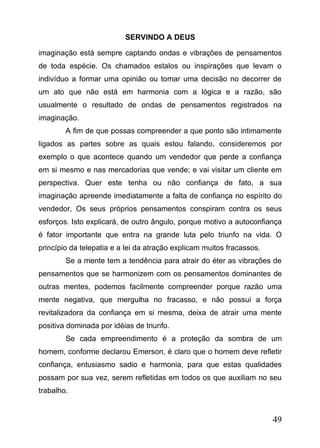 SERVINDO A DEUS
imaginação está sempre captando ondas e vibrações de pensamentos
de toda espécie. Os chamados estalos ou inspirações que levam o
indivíduo a formar uma opinião ou tomar uma decisão no decorrer de
um ato que não está em harmonia com a lógica e a razão, são
usualmente o resultado de ondas de pensamentos registrados na
imaginação.
A fim de que possas compreender a que ponto são intimamente
ligados as partes sobre as quais estou falando, consideremos por
exemplo o que acontece quando um vendedor que perde a confiança
em si mesmo e nas mercadorias que vende; e vai visitar um cliente em
perspectiva. Quer este tenha ou não confiança de fato, a sua
imaginação apreende imediatamente a falta de confiança no espírito do
vendedor, Os seus próprios pensamentos conspiram contra os seus
esforços. Isto explicará, de outro ângulo, porque motivo a autoconfiança
é fator importante que entra na grande luta pelo triunfo na vida. O
princípio da telepatia e a lei da atração explicam muitos fracassos.
Se a mente tem a tendência para atrair do éter as vibrações de
pensamentos que se harmonizem com os pensamentos dominantes de
outras mentes, podemos facilmente compreender porque razão uma
mente negativa, que mergulha no fracasso, e não possui a força
revitalizadora da confiança em si mesma, deixa de atrair uma mente
positiva dominada por idéias de triunfo.
Se cada empreendimento é a proteção da sombra de um
homem, conforme declarou Emerson, é claro que o homem deve refletir
confiança, entusiasmo sadio e harmonia, para que estas qualidades
possam por sua vez, serem refletidas em todos os que auxiliam no seu
trabalho.

49

 