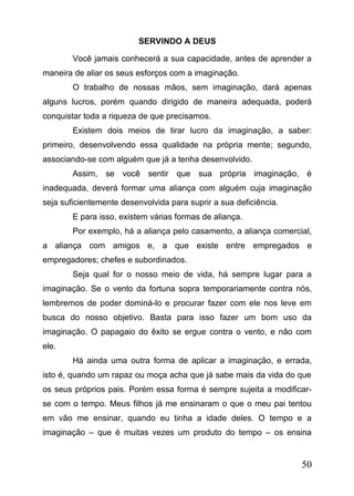 SERVINDO A DEUS
Você jamais conhecerá a sua capacidade, antes de aprender a
maneira de aliar os seus esforços com a imaginação.
O trabalho de nossas mãos, sem imaginação, dará apenas
alguns lucros, porém quando dirigido de maneira adequada, poderá
conquistar toda a riqueza de que precisamos.
Existem dois meios de tirar lucro da imaginação, a saber:
primeiro, desenvolvendo essa qualidade na própria mente; segundo,
associando-se com alguém que já a tenha desenvolvido.
Assim, se você sentir que sua própria imaginação, é
inadequada, deverá formar uma aliança com alguém cuja imaginação
seja suficientemente desenvolvida para suprir a sua deficiência.
E para isso, existem várias formas de aliança.
Por exemplo, há a aliança pelo casamento, a aliança comercial,
a aliança com amigos e, a que existe entre empregados e
empregadores; chefes e subordinados.
Seja qual for o nosso meio de vida, há sempre lugar para a
imaginação. Se o vento da fortuna sopra temporariamente contra nós,
lembremos de poder dominá-lo e procurar fazer com ele nos leve em
busca do nosso objetivo. Basta para isso fazer um bom uso da
imaginação. O papagaio do êxito se ergue contra o vento, e não com
ele.
Há ainda uma outra forma de aplicar a imaginação, e errada,
isto é, quando um rapaz ou moça acha que já sabe mais da vida do que
os seus próprios pais. Porém essa forma é sempre sujeita a modificarse com o tempo. Meus filhos já me ensinaram o que o meu pai tentou
em vão me ensinar, quando eu tinha a idade deles. O tempo e a
imaginação – que é muitas vezes um produto do tempo – os ensina

50

 