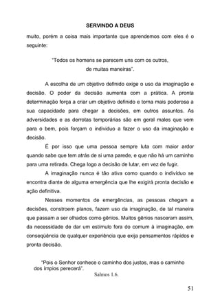 SERVINDO A DEUS
muito, porém a coisa mais importante que aprendemos com eles é o
seguinte:
“Todos os homens se parecem uns com os outros,
de muitas maneiras”.
A escolha de um objetivo definido exige o uso da imaginação e
decisão. O poder da decisão aumenta com a prática. A pronta
determinação força a criar um objetivo definido e torna mais poderosa a
sua capacidade para chegar a decisões, em outros assuntos. As
adversidades e as derrotas temporárias são em geral males que vem
para o bem, pois forçam o individuo a fazer o uso da imaginação e
decisão.
É por isso que uma pessoa sempre luta com maior ardor
quando sabe que tem atrás de si uma parede, e que não há um caminho
para uma retirada. Chega logo a decisão de lutar, em vez de fugir.
A imaginação nunca é tão ativa como quando o indivíduo se
encontra diante de alguma emergência que lhe exigirá pronta decisão e
ação definitiva.
Nesses momentos de emergências, as pessoas chegam a
decisões, constroem planos, fazem uso da imaginação, de tal maneira
que passam a ser olhados como gênios. Muitos gênios nasceram assim,
da necessidade de dar um estímulo fora do comum à imaginação, em
conseqüência de qualquer experiência que exija pensamentos rápidos e
pronta decisão.
“Pois o Senhor conhece o caminho dos justos, mas o caminho
dos ímpios perecerá”.
Salmos 1.6.

51

 