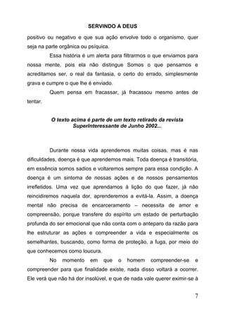 SERVINDO A DEUS
positivo ou negativo e que sua ação envolve todo o organismo, quer
seja na parte orgânica ou psíquica.
Essa história é um alerta para filtrarmos o que enviamos para
nossa mente, pois ela não distingue Somos o que pensamos e
acreditamos ser, o real da fantasia, o certo do errado, simplesmente
grava e cumpre o que lhe é enviado.
Quem pensa em fracassar, já fracassou mesmo antes de
tentar.
O texto acima é parte de um texto retirado da revista
Superlnteressante de Junho 2002...

Durante nossa vida aprendemos muitas coisas, mas é nas
dificuldades, doença é que aprendemos mais. Toda doença é transitória,
em essência somos sadios e voltaremos sempre para essa condição. A
doença é um sintoma de nossas ações e de nossos pensamentos
irrefletidos. Uma vez que aprendamos à lição do que fazer, já não
reincidiremos naquela dor, aprenderemos a evitá-la. Assim, a doença
mental não precisa de encarceramento – necessita de amor e
compreensão, porque transfere do espírito um estado de perturbação
profunda do ser emocional que não conta com o anteparo da razão para
lhe estruturar as ações e compreender a vida e especialmente os
semelhantes, buscando, como forma de proteção, a fuga, por meio do
que conhecemos como loucura.
No

momento

em

que

o

homem

compreender-se

e

compreender para que finalidade existe, nada disso voltará a ocorrer.
Ele verá que não há dor insolúvel, e que de nada vale querer eximir-se à

7

 